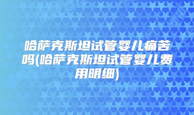 哈萨克斯坦试管婴儿痛苦吗(哈萨克斯坦试管婴儿费用明细)