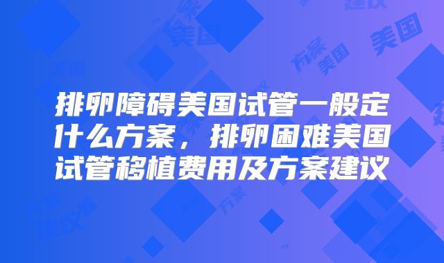 排卵障碍美国试管一般定什么方案，排卵困难美国试管移植费用及方案建议