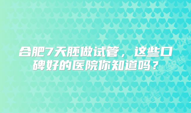 合肥7天胚做试管，这些口碑好的医院你知道吗？