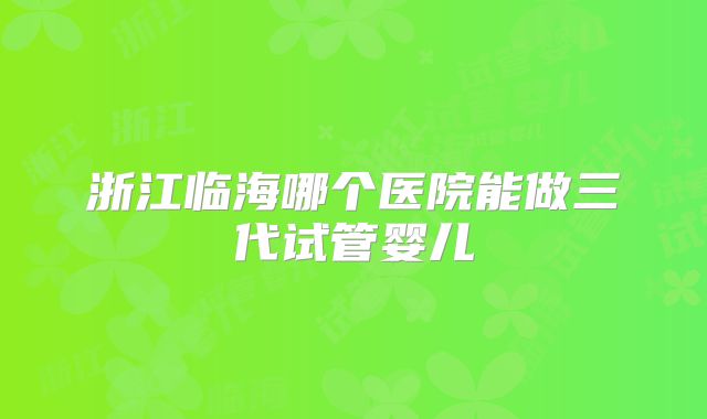 浙江临海哪个医院能做三代试管婴儿