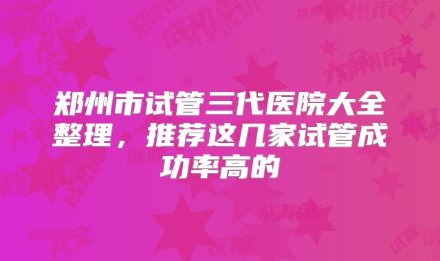 郑州市试管三代医院大全整理,推荐这几家试管成功率高的