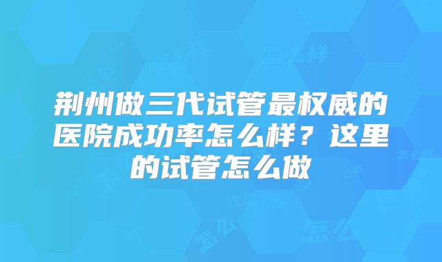 荆州做三代试管最权威的医院成功率怎么样？这里的试管怎么做