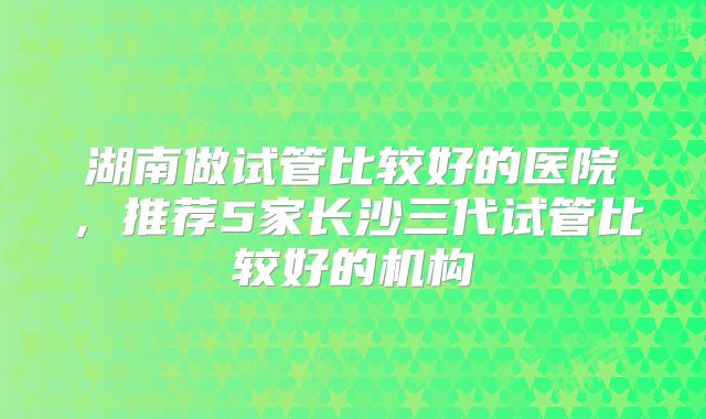 湖南做试管比较好的医院，推荐5家长沙三代试管比较好的机构