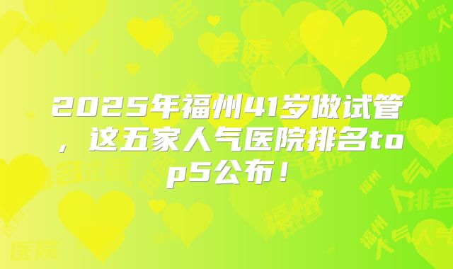 2025年福州41岁做试管,这五家人气医院排名top5公布!