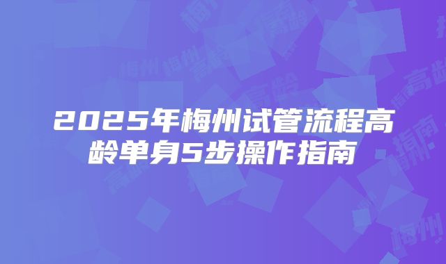2025年梅州试管流程高龄单身5步操作指南