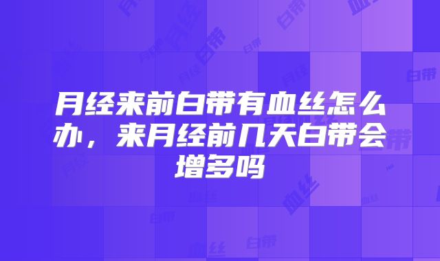 月经来前白带有血丝怎么办,来月经前几天白带会增多吗