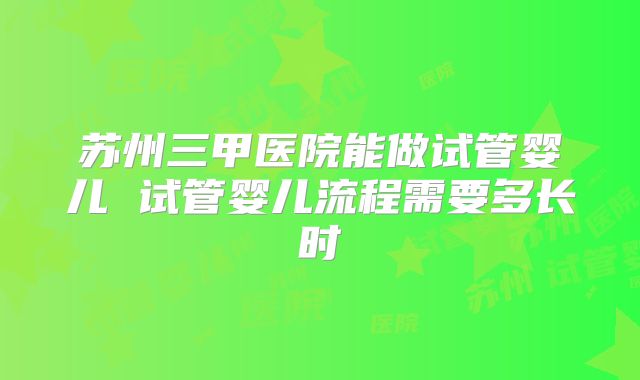 苏州三甲医院能做试管婴儿 试管婴儿流程需要多长时