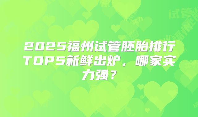 2025福州试管胚胎排行TOP5新鲜出炉，哪家实力强？