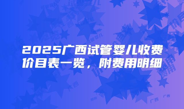 2025广西试管婴儿收费价目表一览,附费用明细