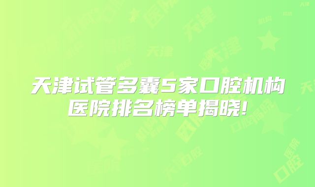 天津试管多囊5家口腔机构医院排名榜单揭晓!