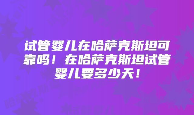 试管婴儿在哈萨克斯坦可靠吗！在哈萨克斯坦试管婴儿要多少天！