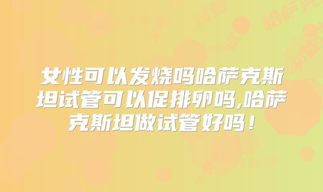 女性可以发烧吗哈萨克斯坦试管可以促排卵吗,哈萨克斯坦做试管好吗!