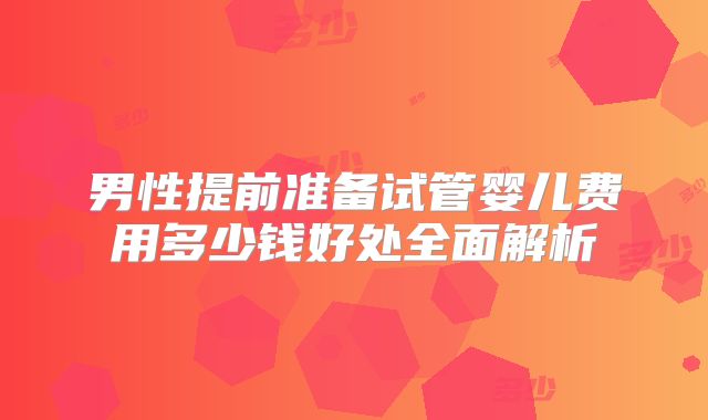 男性提前准备试管婴儿费用多少钱好处全面解析