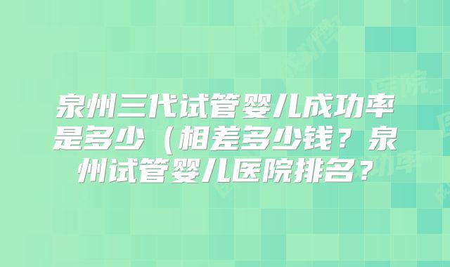 泉州三代试管婴儿成功率是多少（相差多少钱？泉州试管婴儿医院排名？