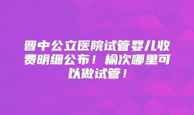 晋中公立医院试管婴儿收费明细公布!榆次哪里可以做试管!