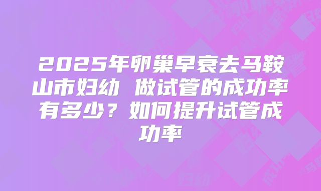 2025年卵巢早衰去马鞍山市妇幼 做试管的成功率有多少？如何提升试管成功率