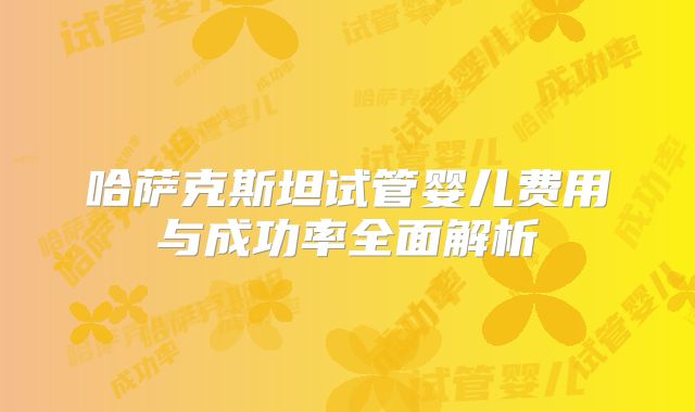 哈萨克斯坦试管婴儿费用与成功率全面解析