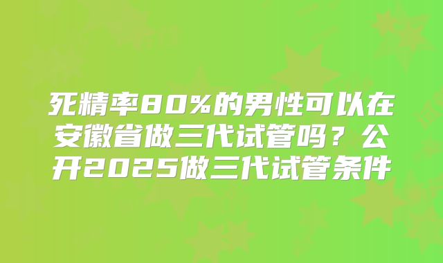 死精率80%的男性可以在安徽省做三代试管吗？公开2025做三代试管条件