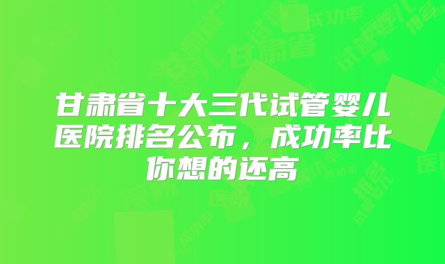甘肃省十大三代试管婴儿医院排名公布，成功率比你想的还高