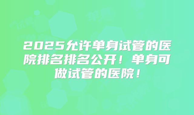 2025允许单身试管的医院排名排名公开！单身可做试管的医院！