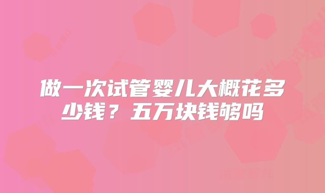做一次试管婴儿大概花多少钱？五万块钱够吗