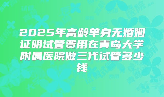 2025年高龄单身无婚姻证明试管费用在青岛大学附属医院做三代试管多少钱