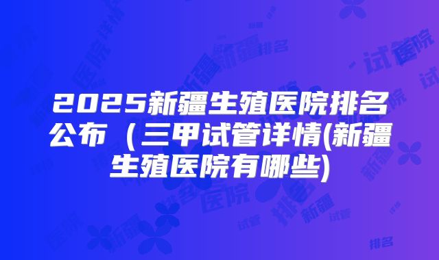 2025新疆生殖医院排名公布（三甲试管详情(新疆生殖医院有哪些)