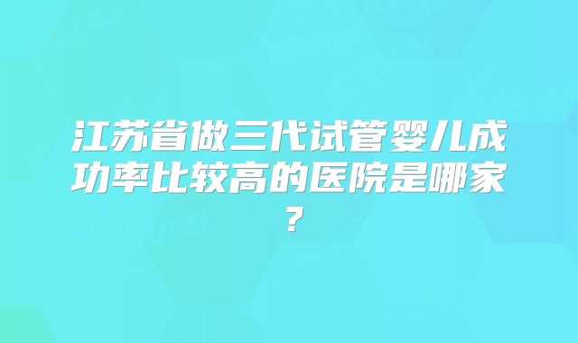 江苏省做三代试管婴儿成功率比较高的医院是哪家？