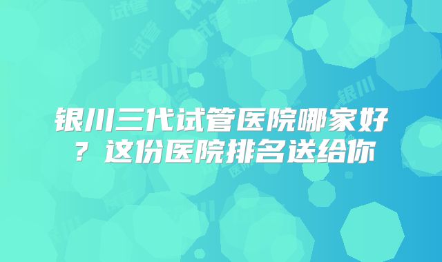 银川三代试管医院哪家好？这份医院排名送给你