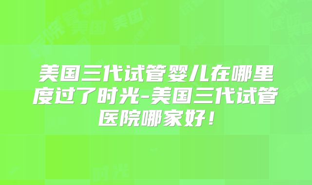 美国三代试管婴儿在哪里度过了时光-美国三代试管医院哪家好!