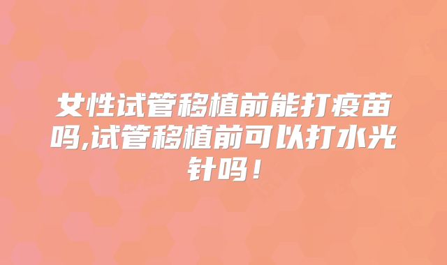 女性试管移植前能打疫苗吗,试管移植前可以打水光针吗！