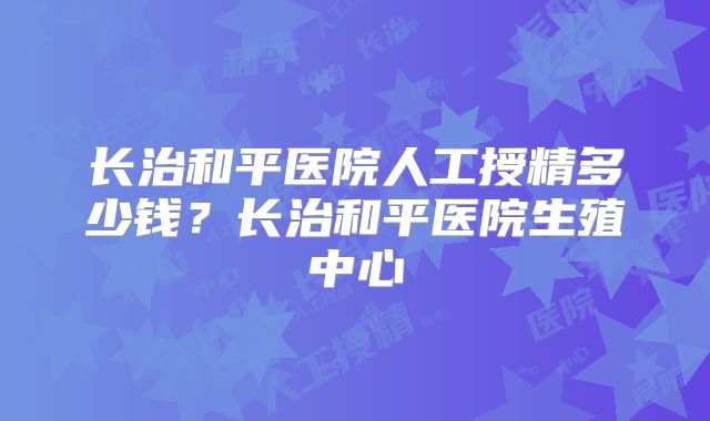 长治和平医院人工授精多少钱？长治和平医院生殖中心
