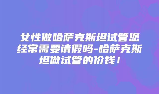 女性做哈萨克斯坦试管您经常需要请假吗-哈萨克斯坦做试管的价钱！