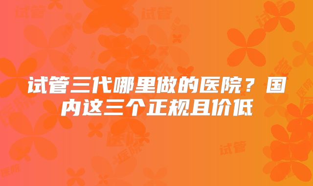 试管三代哪里做的医院？国内这三个正规且价低