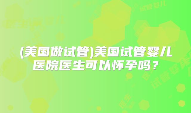 (美国做试管)美国试管婴儿医院医生可以怀孕吗？