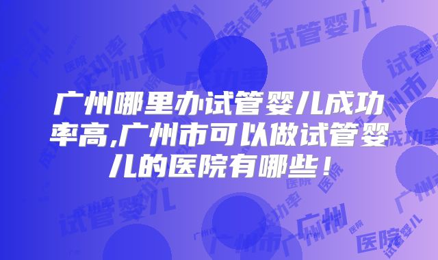 广州哪里办试管婴儿成功率高,广州市可以做试管婴儿的医院有哪些！