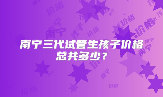 南宁三代试管生孩子价格总共多少?