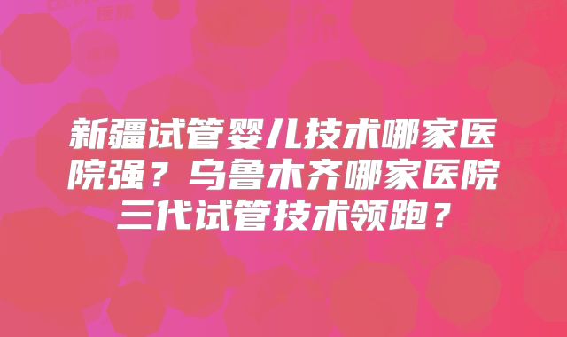 新疆试管婴儿技术哪家医院强？乌鲁木齐哪家医院三代试管技术领跑？