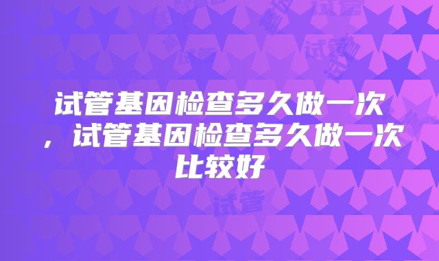 试管基因检查多久做一次，试管基因检查多久做一次比较好