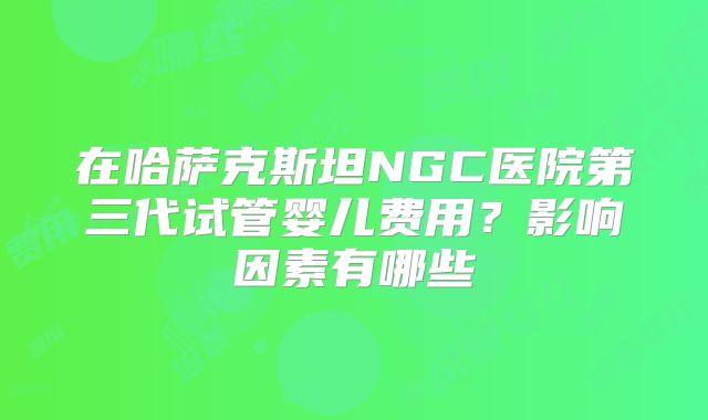 在哈萨克斯坦NGC医院第三代试管婴儿费用？影响因素有哪些