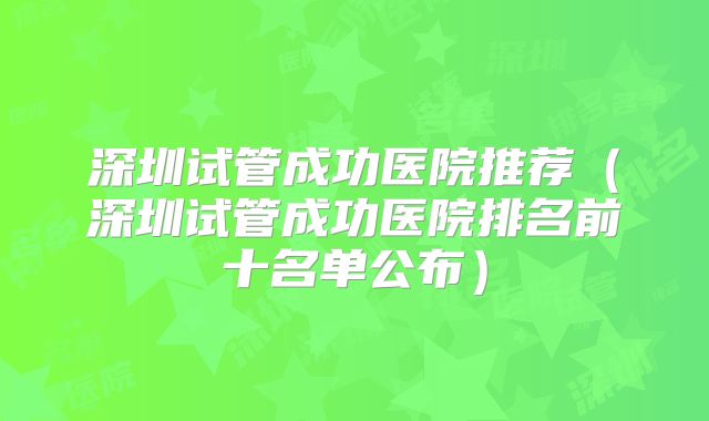 深圳试管成功医院推荐（深圳试管成功医院排名前十名单公布）