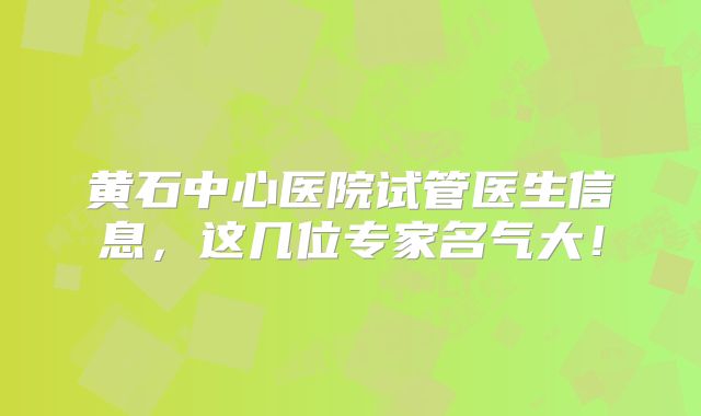 黄石中心医院试管医生信息，这几位专家名气大！