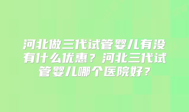 河北做三代试管婴儿有没有什么优惠？河北三代试管婴儿哪个医院好？