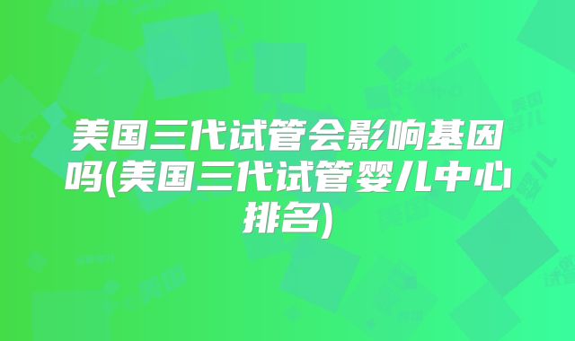 美国三代试管会影响基因吗(美国三代试管婴儿中心排名)