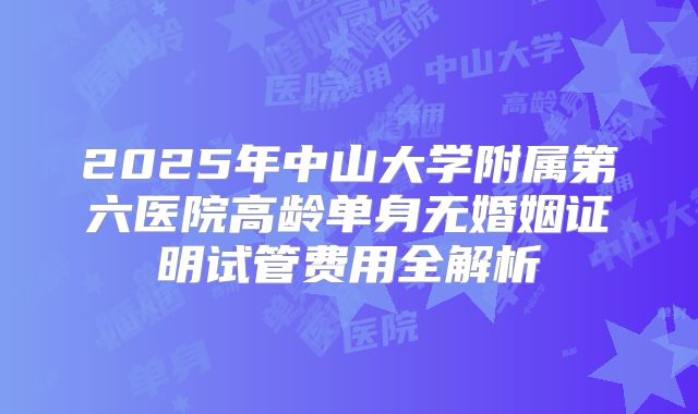 2025年中山大学附属第六医院高龄单身无婚姻证明试管费用全解析