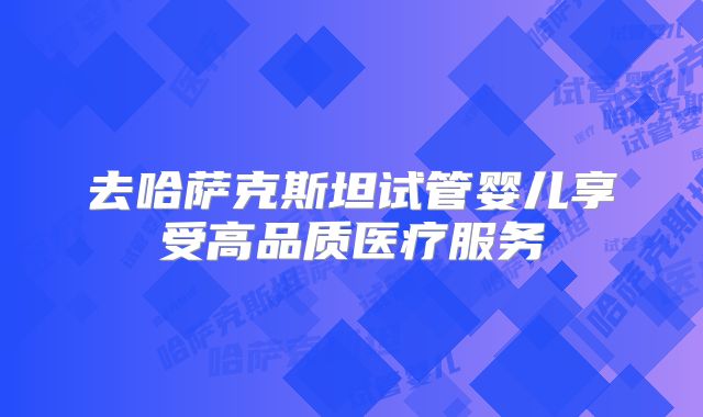 去哈萨克斯坦试管婴儿享受高品质医疗服务