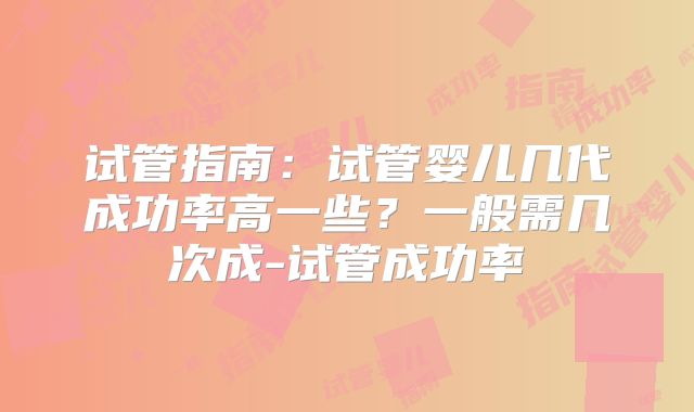 试管指南：试管婴儿几代成功率高一些？一般需几次成-试管成功率