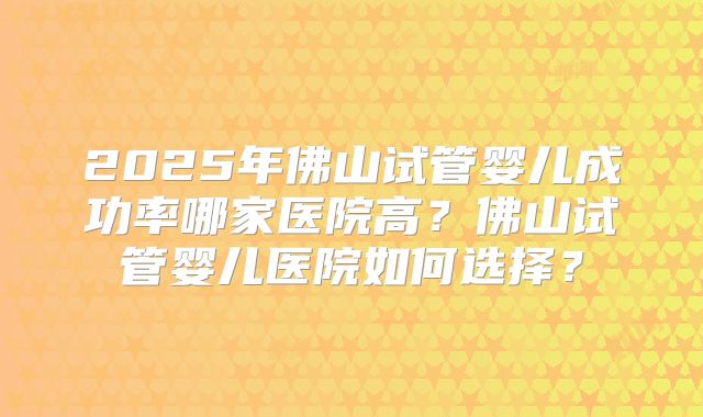 2025年佛山试管婴儿成功率哪家医院高？佛山试管婴儿医院如何选择？