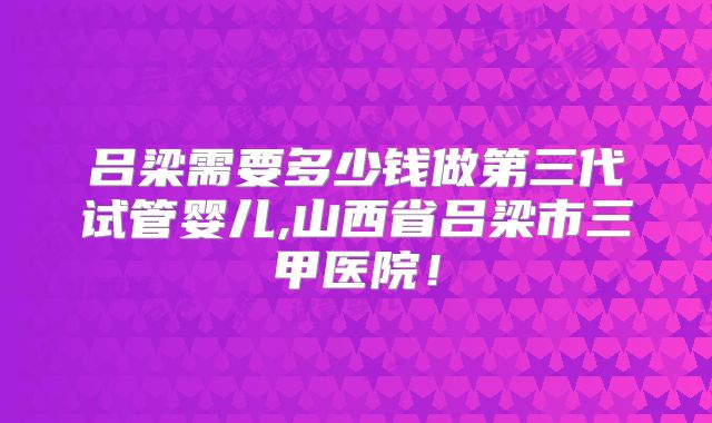 吕梁需要多少钱做第三代试管婴儿,山西省吕梁市三甲医院！