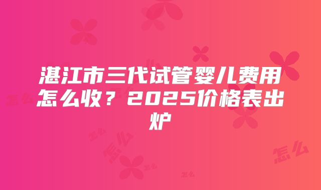 湛江市三代试管婴儿费用怎么收？2025价格表出炉